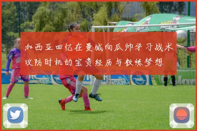 加西亚回忆在曼城向瓜帅学习战术攻防时机的宝贵经历与教练梦想