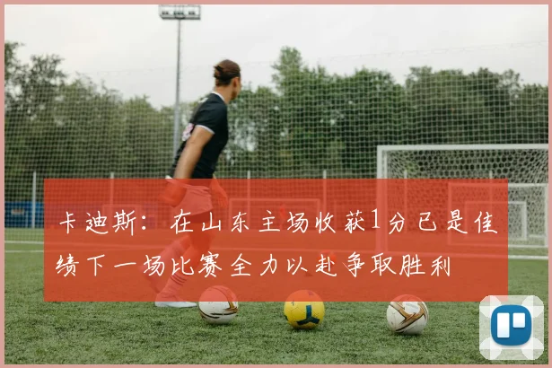 卡迪斯：在山东主场收获1分已是佳绩下一场比赛全力以赴争取胜利