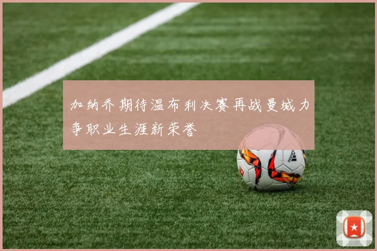 加纳乔期待温布利决赛再战曼城力争职业生涯新荣誉