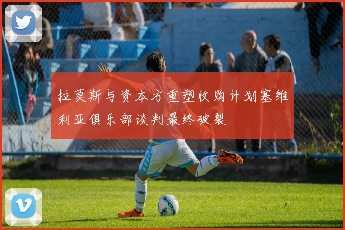 拉莫斯与资本方重塑收购计划塞维利亚俱乐部谈判最终破裂