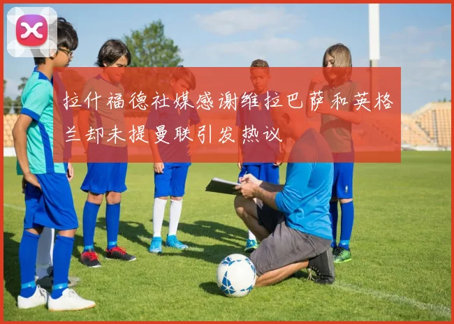 拉什福德社媒感谢维拉巴萨和英格兰却未提曼联引发热议