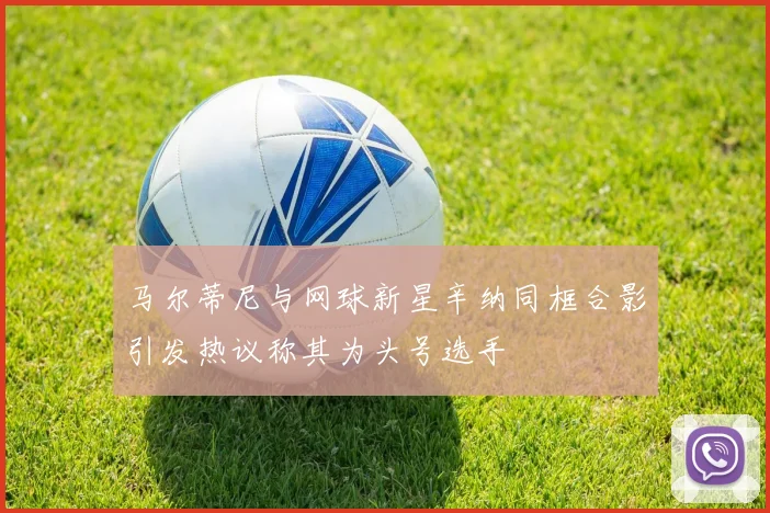 马尔蒂尼与网球新星辛纳同框合影引发热议称其为头号选手
