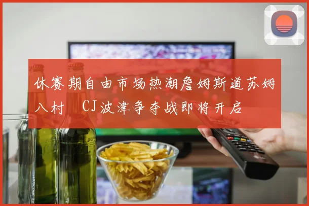 休赛期自由市场热潮詹姆斯道苏姆八村塁CJ波津争夺战即将开启