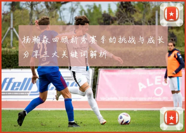 杨瀚森回顾新秀赛季的挑战与成长分享三大关键词解析