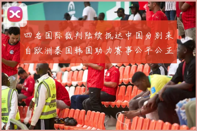 四名国际裁判陆续抵达中国分别来自欧洲泰国韩国助力赛事公平公正
