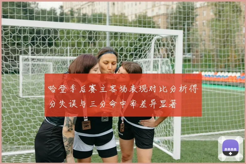 哈登季后赛主客场表现对比分析得分失误与三分命中率差异显著