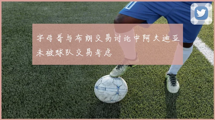 字母哥与布朗交易讨论中阿夫迪亚未被球队交易考虑