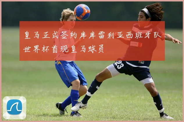 皇马正式签约库库雷利亚西班牙队世界杯首现皇马球员
