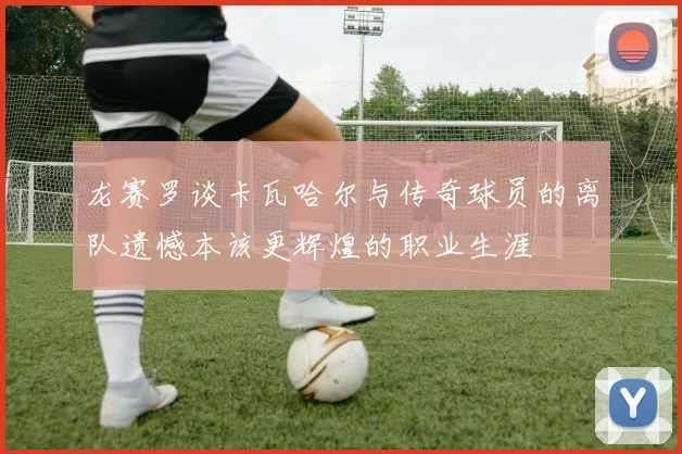 龙赛罗谈卡瓦哈尔与传奇球员的离队遗憾本该更辉煌的职业生涯