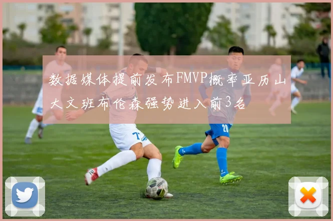 数据媒体提前发布FMVP概率亚历山大文班布伦森强势进入前3名