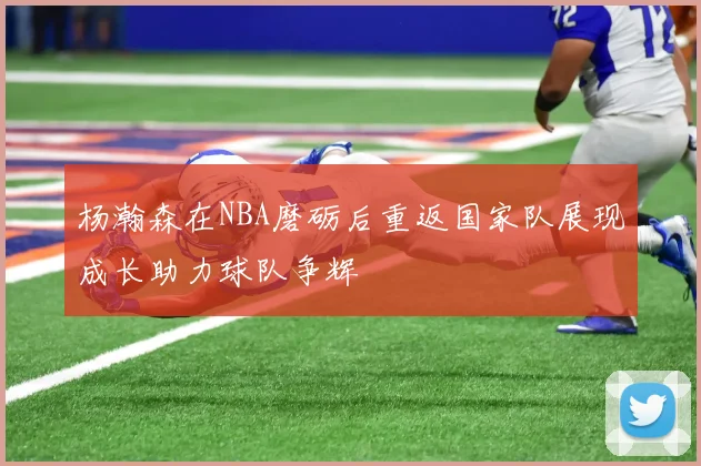 杨瀚森在NBA磨砺后重返国家队展现成长助力球队争辉