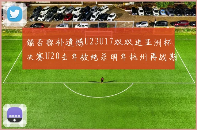 能否弥补遗憾U23U17双双进亚洲杯决赛U20去年被绝杀明年杭州再战期待辉煌