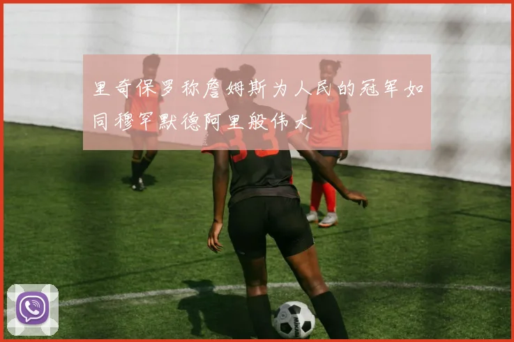 里奇保罗称詹姆斯为人民的冠军如同穆罕默德阿里般伟大