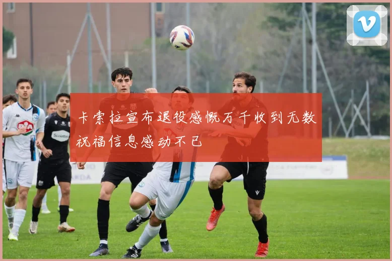 卡索拉宣布退役感慨万千收到无数祝福信息感动不已