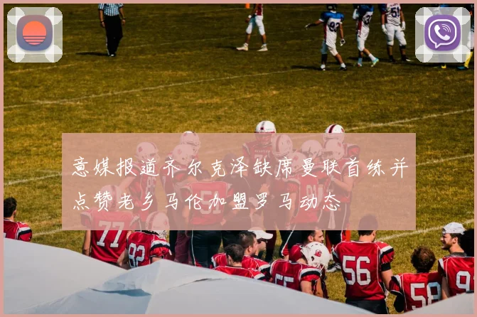 意媒报道齐尔克泽缺席曼联首练并点赞老乡马伦加盟罗马动态