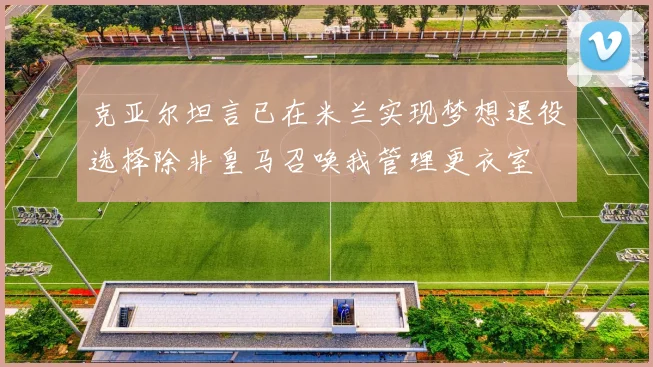 克亚尔坦言已在米兰实现梦想退役选择除非皇马召唤我管理更衣室