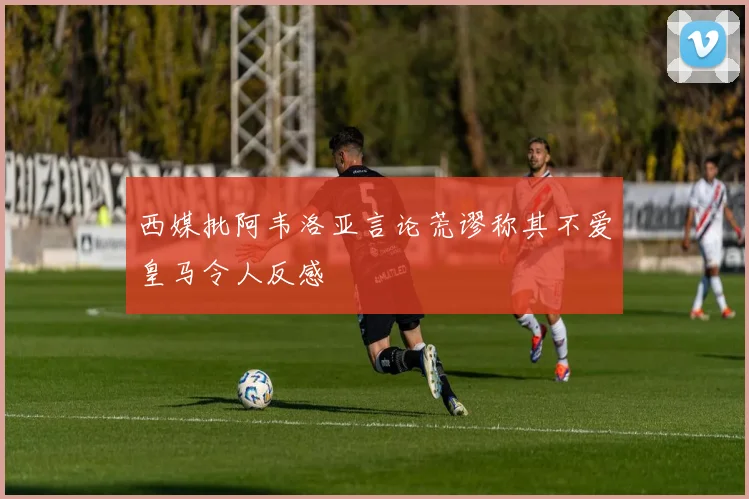 西媒批阿韦洛亚言论荒谬称其不爱皇马令人反感