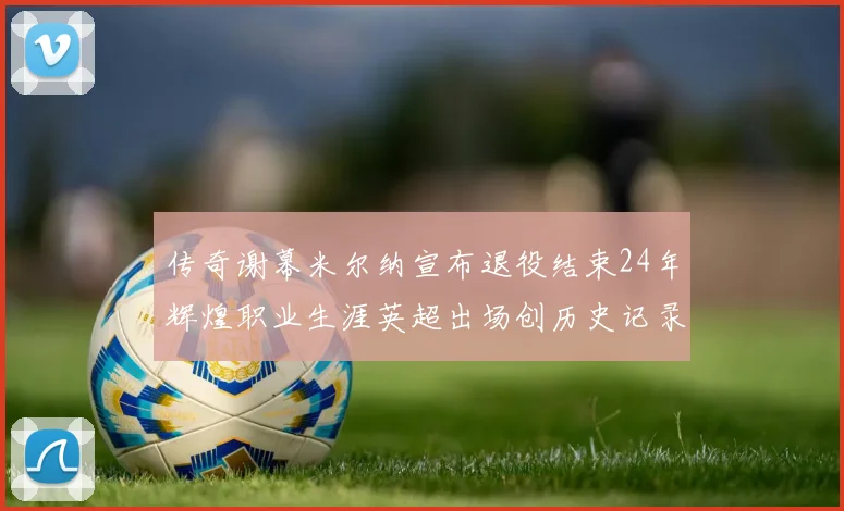 传奇谢幕米尔纳宣布退役结束24年辉煌职业生涯英超出场创历史记录
