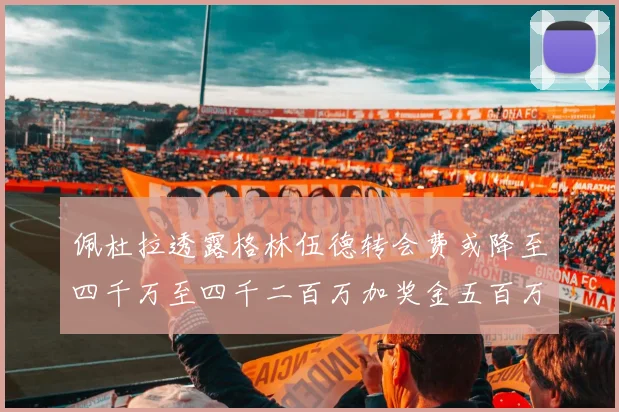 佩杜拉透露格林伍德转会费或降至四千万至四千二百万加奖金五百万至六百万