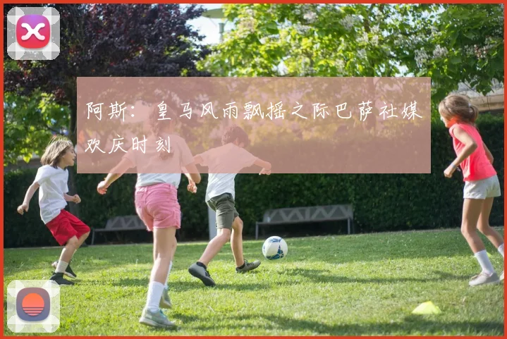 阿斯：皇马风雨飘摇之际巴萨社媒欢庆时刻