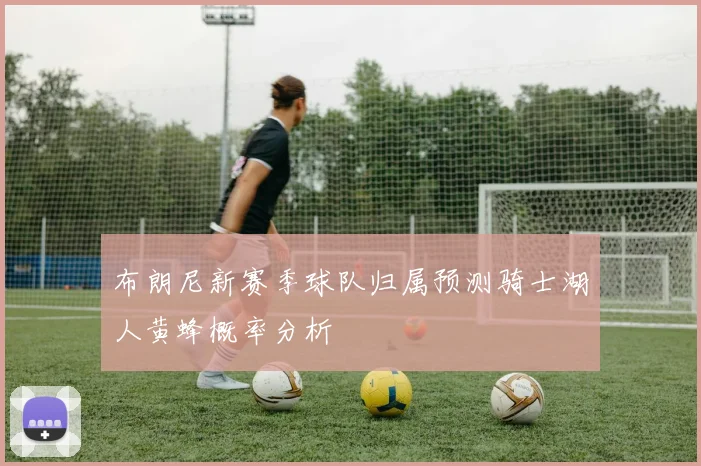 布朗尼新赛季球队归属预测骑士湖人黄蜂概率分析