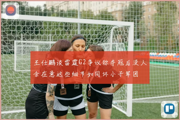 王仕鹏谈雷霆G2争议称夺冠后没人会在意这些细节如同坏小子军团