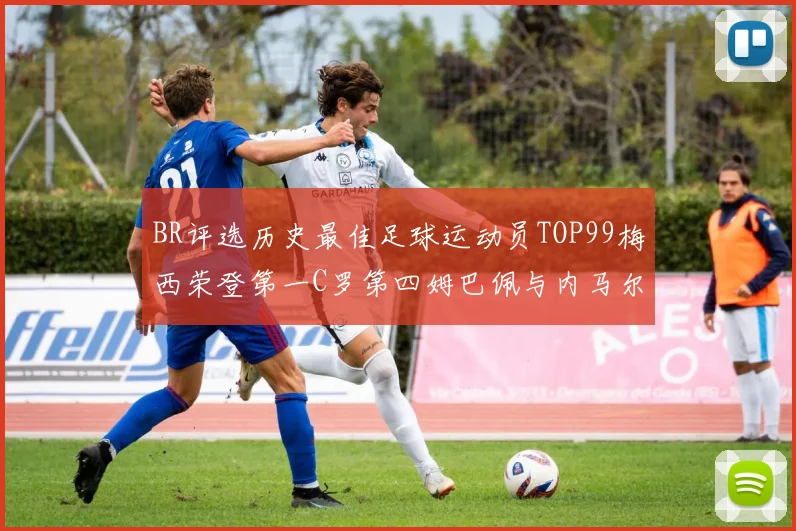 BR评选历史最佳足球运动员TOP99梅西荣登第一C罗第四姆巴佩与内马尔排名解析