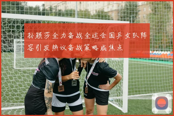 孙颖莎全力备战全运会国乒女队阵容引发热议备战策略成焦点