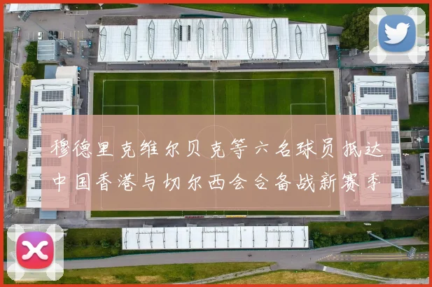 穆德里克维尔贝克等六名球员抵达中国香港与切尔西会合备战新赛季