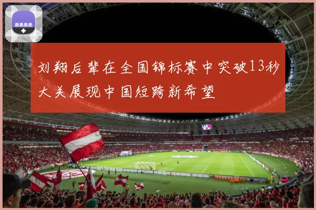 刘翔后辈在全国锦标赛中突破13秒大关展现中国短跨新希望